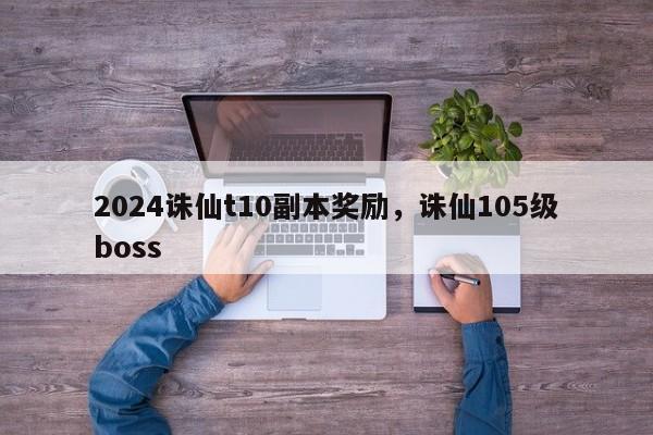 2024诛仙t10副本奖励，诛仙105级boss