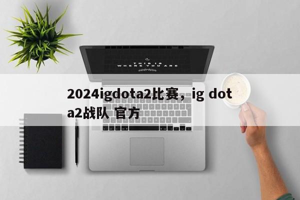 2024igdota2比赛，ig dota2战队 官方