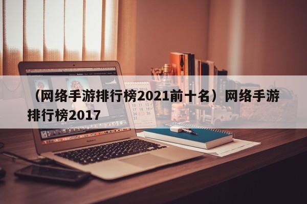 （网络手游排行榜2021前十名）网络手游排行榜2017