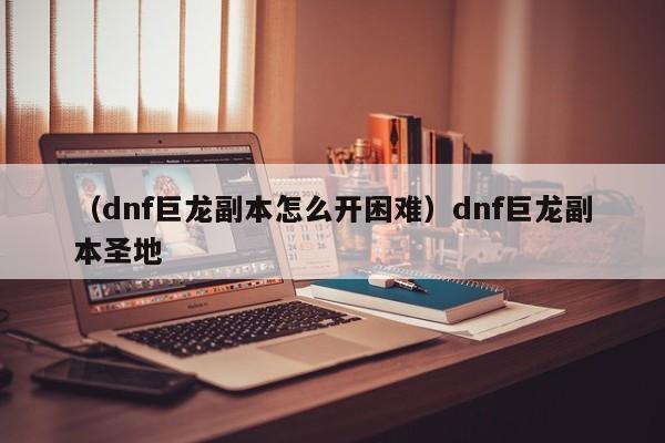 （dnf巨龙副本怎么开困难）dnf巨龙副本圣地