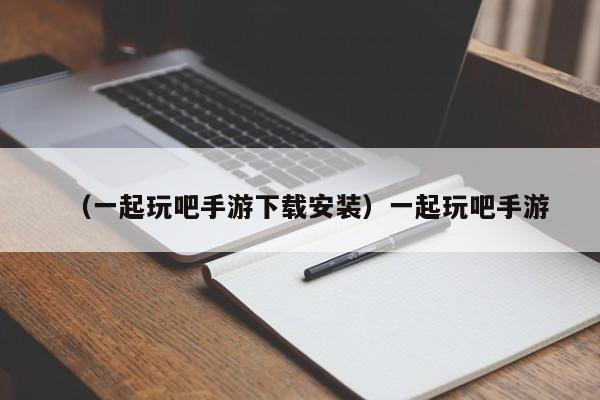 （一起玩吧手游下载安装）一起玩吧手游