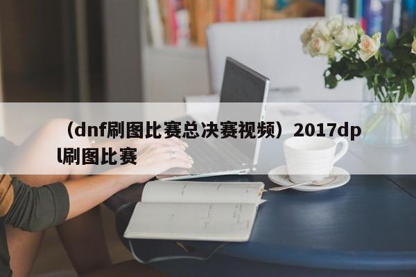 （dnf刷图比赛总决赛视频）2017dpl刷图比赛