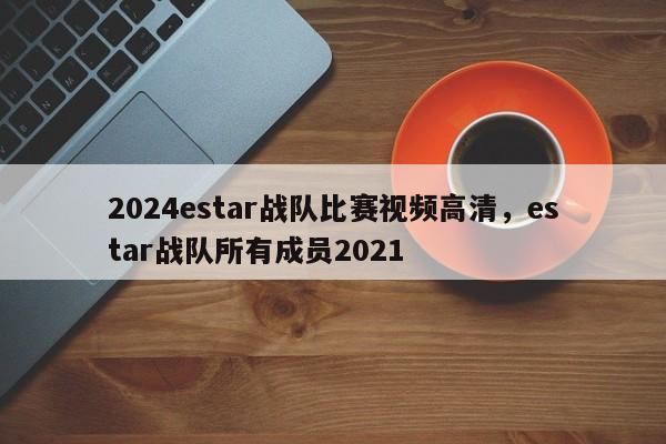 2024estar战队比赛视频高清，estar战队所有成员2021