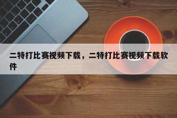 二特打比赛视频下载，二特打比赛视频下载软件