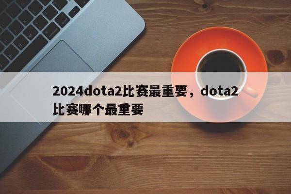 2024dota2比赛最重要，dota2比赛哪个最重要