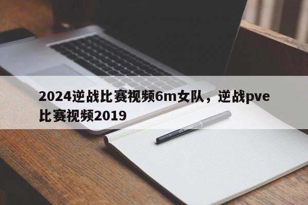 2024逆战比赛视频6m女队，逆战pve比赛视频2019