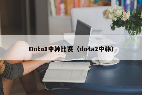 Dota1中韩比赛（dota2中韩）