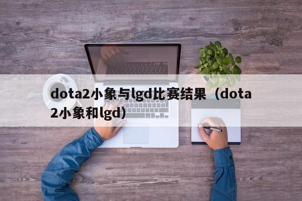 dota2小象与lgd比赛结果（dota2小象和lgd）