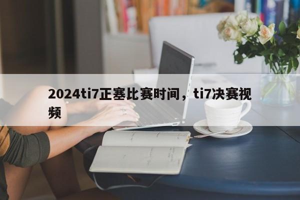 2024ti7正塞比赛时间，ti7决赛视频