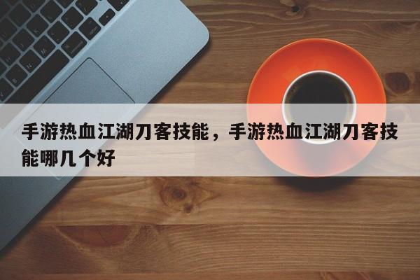 手游热血江湖刀客技能，手游热血江湖刀客技能哪几个好