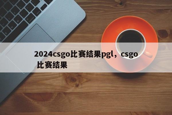 2024csgo比赛结果pgl，csgo 比赛结果