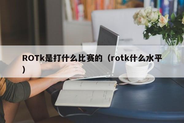 ROTk是打什么比赛的（rotk什么水平）