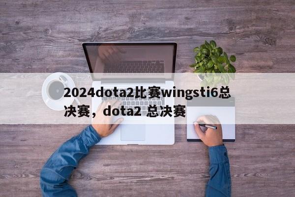 2024dota2比赛wingsti6总决赛，dota2 总决赛