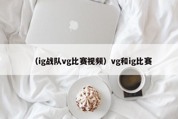 （ig战队vg比赛视频）vg和ig比赛