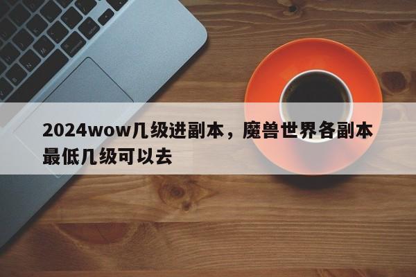 2024wow几级进副本，魔兽世界各副本最低几级可以去