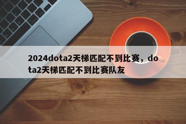 2024dota2天梯匹配不到比赛，dota2天梯匹配不到比赛队友