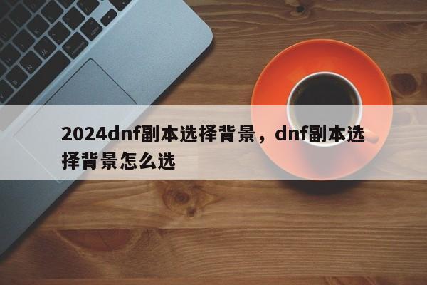 2024dnf副本选择背景，dnf副本选择背景怎么选