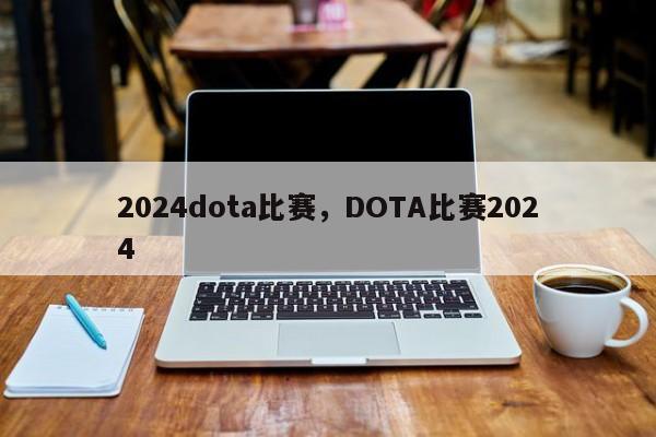 2024dota比赛，DOTA比赛2024