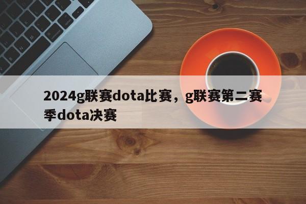 2024g联赛dota比赛，g联赛第二赛季dota决赛