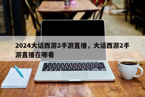 2024大话西游2手游直播，大话西游2手游直播在哪看