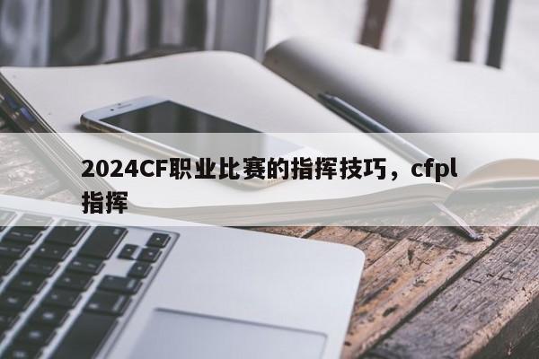 2024CF职业比赛的指挥技巧，cfpl指挥