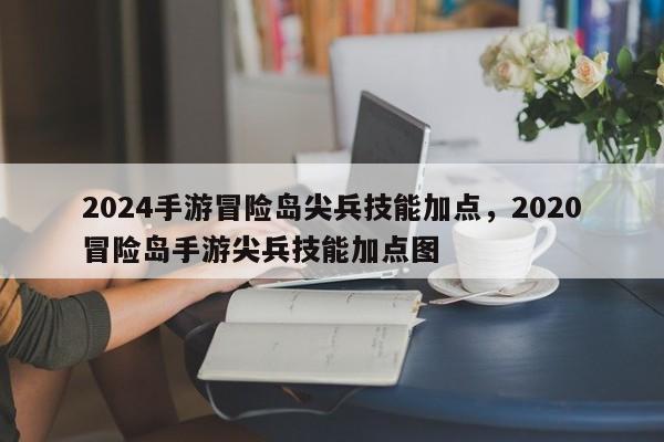 2024手游冒险岛尖兵技能加点，2020冒险岛手游尖兵技能加点图