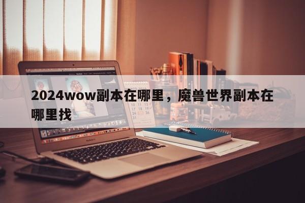 2024wow副本在哪里，魔兽世界副本在哪里找