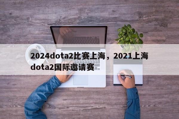 2024dota2比赛上海，2021上海dota2国际邀请赛