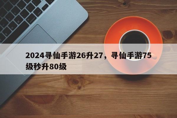 2024寻仙手游26升27，寻仙手游75级秒升80级