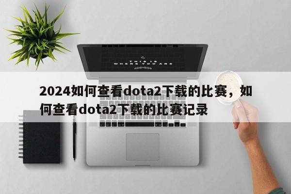 2024如何查看dota2下载的比赛，如何查看dota2下载的比赛记录