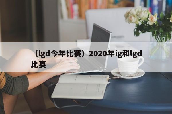 （lgd今年比赛）2020年ig和lgd比赛