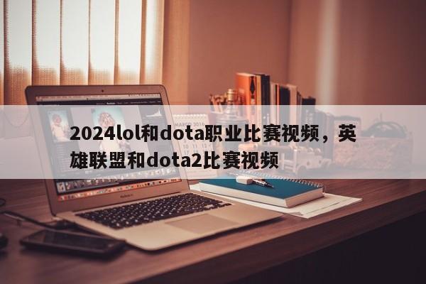 2024lol和dota职业比赛视频，英雄联盟和dota2比赛视频