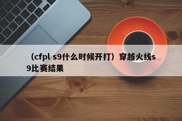 （cfpl s9什么时候开打）穿越火线s9比赛结果