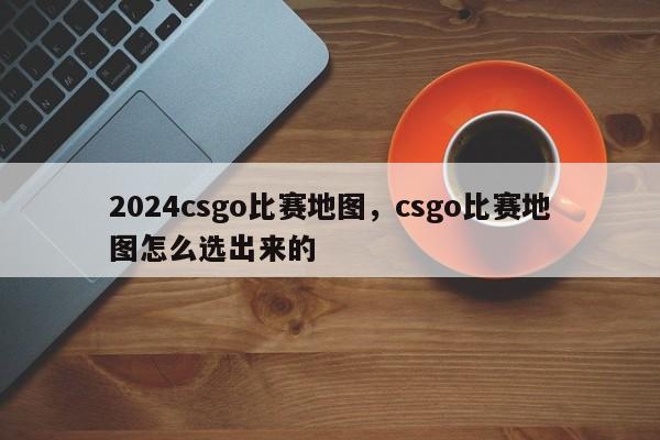 2024csgo比赛地图，csgo比赛地图怎么选出来的