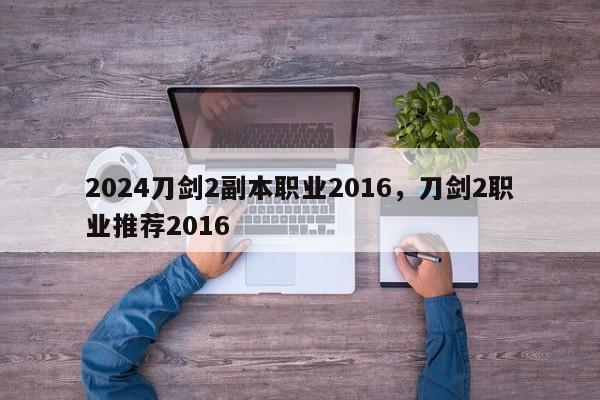 2024刀剑2副本职业2016，刀剑2职业推荐2016