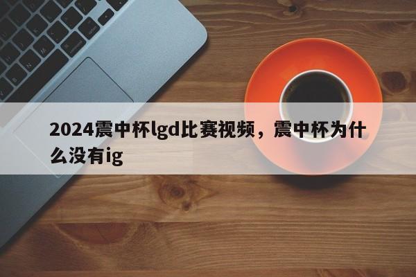 2024震中杯lgd比赛视频，震中杯为什么没有ig