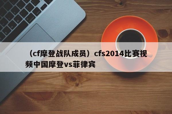 （cf摩登战队成员）cfs2014比赛视频中国摩登vs菲律宾