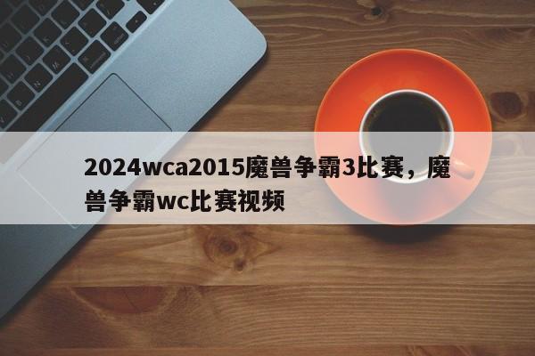 2024wca2015魔兽争霸3比赛，魔兽争霸wc比赛视频