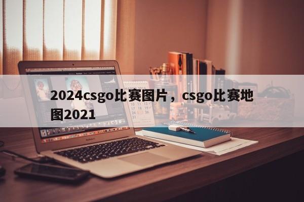 2024csgo比赛图片，csgo比赛地图2021