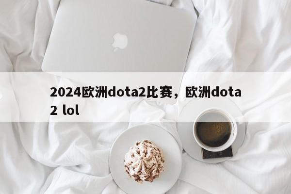 2024欧洲dota2比赛，欧洲dota2 lol