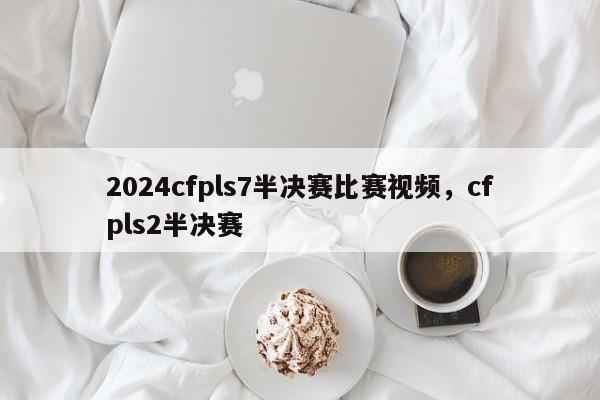 2024cfpls7半决赛比赛视频，cfpls2半决赛