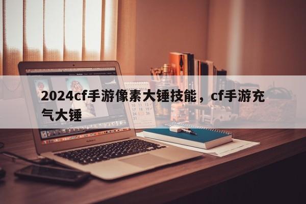 2024cf手游像素大锤技能，cf手游充气大锤