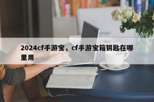 2024cf手游宝，cf手游宝箱钥匙在哪里用