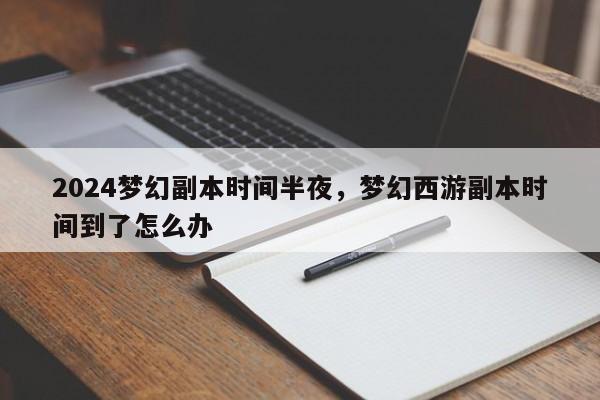 2024梦幻副本时间半夜，梦幻西游副本时间到了怎么办