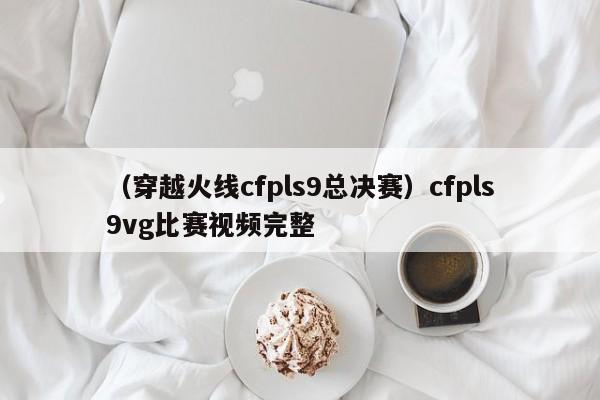 （穿越火线cfpls9总决赛）cfpls9vg比赛视频完整