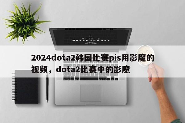 2024dota2韩国比赛pis用影魔的视频，dota2比赛中的影魔