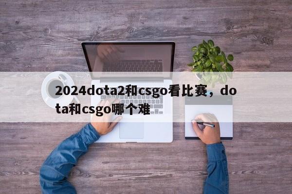 2024dota2和csgo看比赛，dota和csgo哪个难