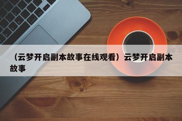 （云梦开启副本故事在线观看）云梦开启副本故事