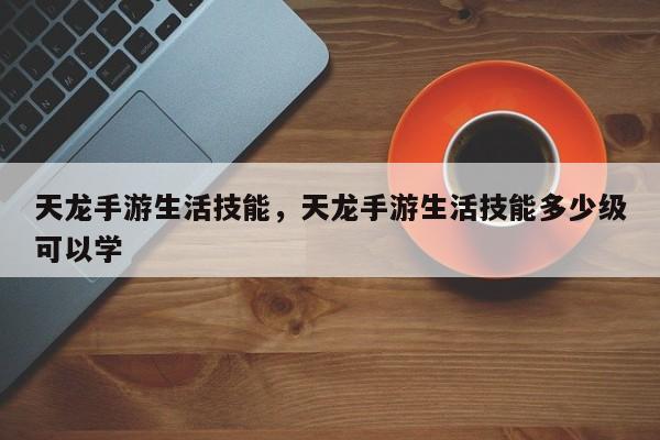 天龙手游生活技能，天龙手游生活技能多少级可以学