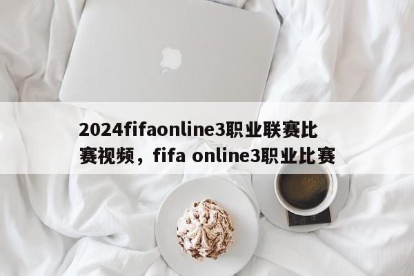 2024fifaonline3职业联赛比赛视频，fifa online3职业比赛